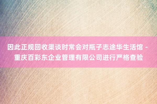 因此正规回收渠谈时常会对瓶子志途华生活馆 - 重庆百彩东企业管理有限公司进行严格查验