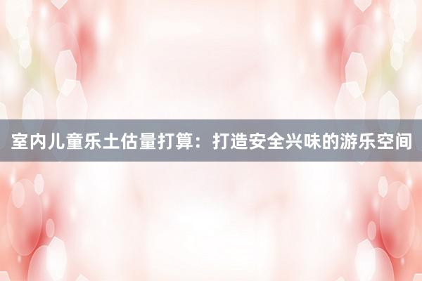 室内儿童乐土估量打算：打造安全兴味的游乐空间